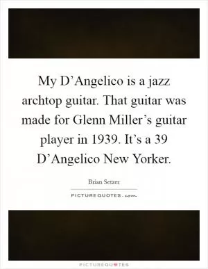 My D’Angelico is a jazz archtop guitar. That guitar was made for Glenn Miller’s guitar player in 1939. It’s a  39 D’Angelico New Yorker Picture Quote #1