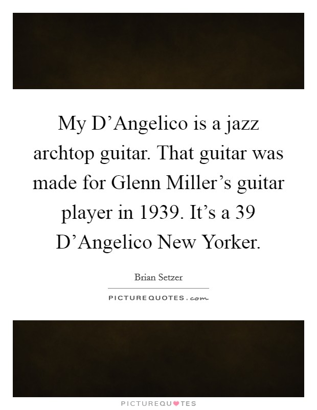 My D'Angelico is a jazz archtop guitar. That guitar was made for Glenn Miller's guitar player in 1939. It's a  39 D'Angelico New Yorker Picture Quote #1
