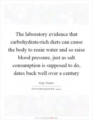 The laboratory evidence that carbohydrate-rich diets can cause the body to reain water and so raise blood pressure, just as salt consumption is supposed to do, dates back well over a century Picture Quote #1