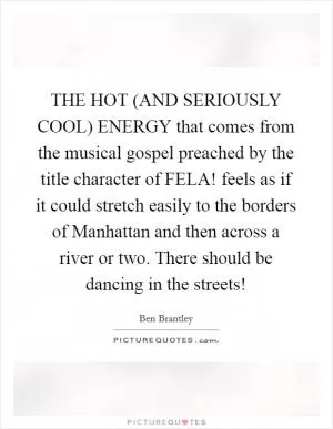 THE HOT (AND SERIOUSLY COOL) ENERGY that comes from the musical gospel preached by the title character of FELA! feels as if it could stretch easily to the borders of Manhattan and then across a river or two. There should be dancing in the streets! Picture Quote #1