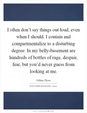 I often don’t say things out loud, even when I should. I contain and compartmentalize to a disturbing degree: In my belly-basement are hundreds of bottles of rage, despair, fear, but you’d never guess from looking at me Picture Quote #1