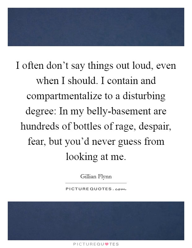 I often don't say things out loud, even when I should. I contain and compartmentalize to a disturbing degree: In my belly-basement are hundreds of bottles of rage, despair, fear, but you'd never guess from looking at me Picture Quote #1