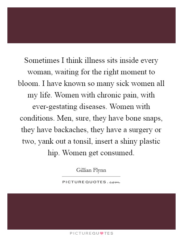 Sometimes I think illness sits inside every woman, waiting for the right moment to bloom. I have known so many sick women all my life. Women with chronic pain, with ever-gestating diseases. Women with conditions. Men, sure, they have bone snaps, they have backaches, they have a surgery or two, yank out a tonsil, insert a shiny plastic hip. Women get consumed Picture Quote #1