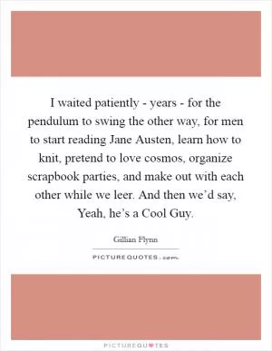 I waited patiently - years - for the pendulum to swing the other way, for men to start reading Jane Austen, learn how to knit, pretend to love cosmos, organize scrapbook parties, and make out with each other while we leer. And then we’d say, Yeah, he’s a Cool Guy Picture Quote #1