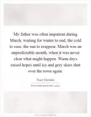 My father was often impatient during March, waiting for winter to end, the cold to ease, the sun to reappear. March was an unpredictable month, when it was never clear what might happen. Warm days raised hopes until ice and grey skies shut over the town again Picture Quote #1
