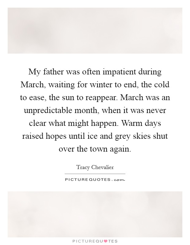 My father was often impatient during March, waiting for winter to end, the cold to ease, the sun to reappear. March was an unpredictable month, when it was never clear what might happen. Warm days raised hopes until ice and grey skies shut over the town again Picture Quote #1