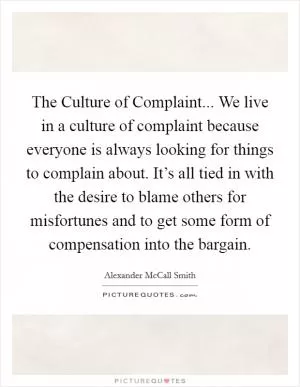 The Culture of Complaint... We live in a culture of complaint because everyone is always looking for things to complain about. It’s all tied in with the desire to blame others for misfortunes and to get some form of compensation into the bargain Picture Quote #1