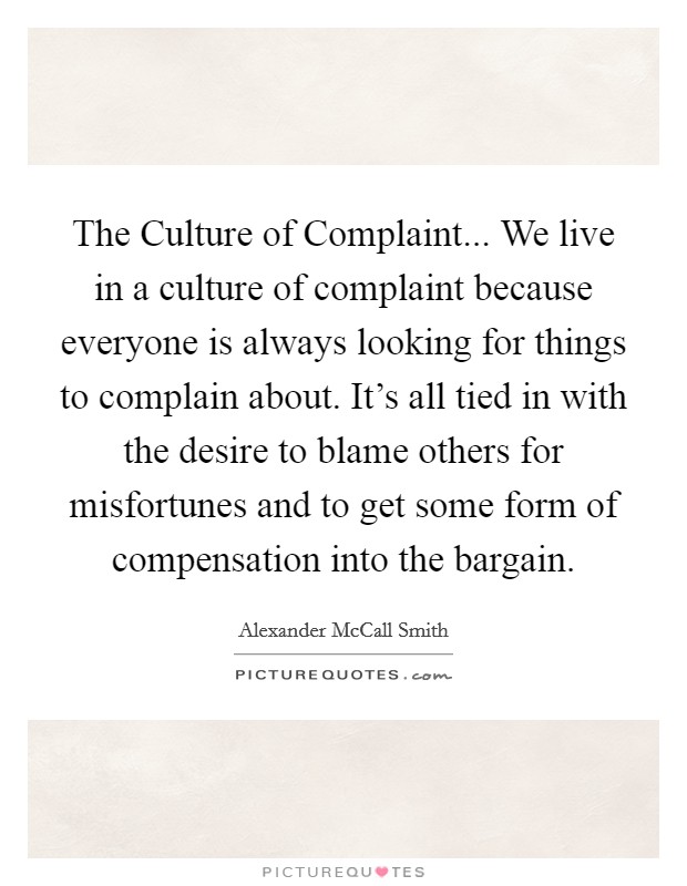 The Culture of Complaint... We live in a culture of complaint because everyone is always looking for things to complain about. It's all tied in with the desire to blame others for misfortunes and to get some form of compensation into the bargain Picture Quote #1