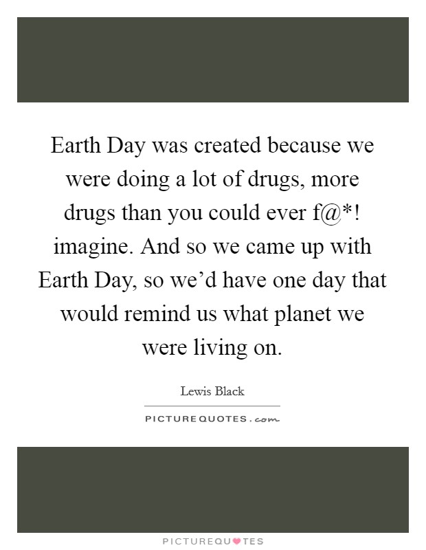 Earth Day was created because we were doing a lot of drugs, more drugs than you could ever f@*! imagine. And so we came up with Earth Day, so we'd have one day that would remind us what planet we were living on Picture Quote #1