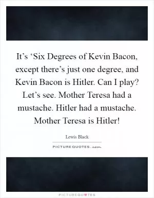 It’s ‘Six Degrees of Kevin Bacon, except there’s just one degree, and Kevin Bacon is Hitler. Can I play? Let’s see. Mother Teresa had a mustache. Hitler had a mustache. Mother Teresa is Hitler! Picture Quote #1