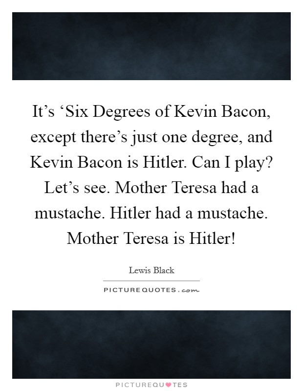 It's ‘Six Degrees of Kevin Bacon, except there's just one degree, and Kevin Bacon is Hitler. Can I play? Let's see. Mother Teresa had a mustache. Hitler had a mustache. Mother Teresa is Hitler! Picture Quote #1