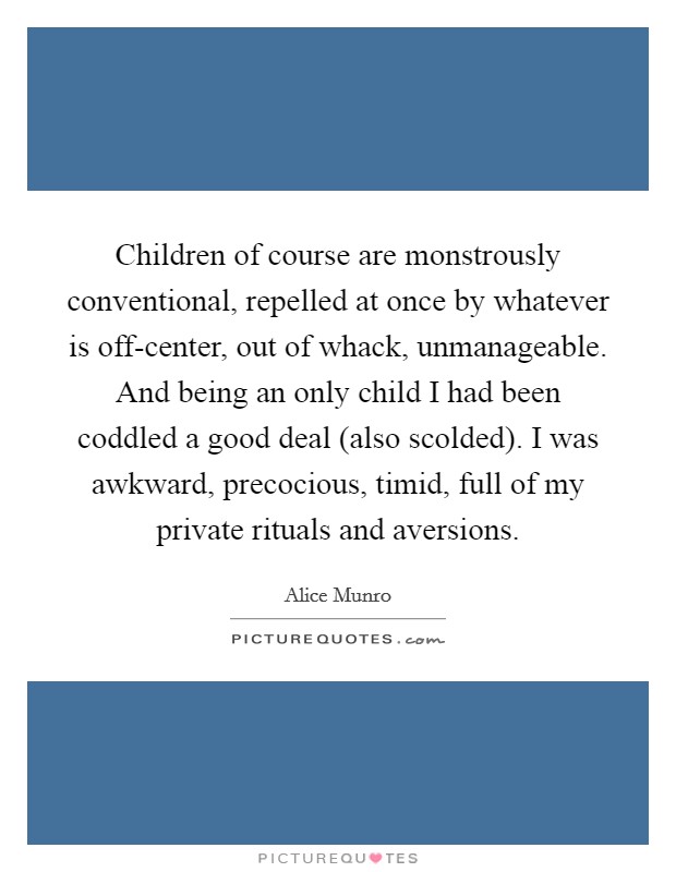 Children of course are monstrously conventional, repelled at once by whatever is off-center, out of whack, unmanageable. And being an only child I had been coddled a good deal (also scolded). I was awkward, precocious, timid, full of my private rituals and aversions Picture Quote #1