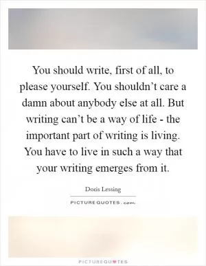 You should write, first of all, to please yourself. You shouldn’t care a damn about anybody else at all. But writing can’t be a way of life - the important part of writing is living. You have to live in such a way that your writing emerges from it Picture Quote #1