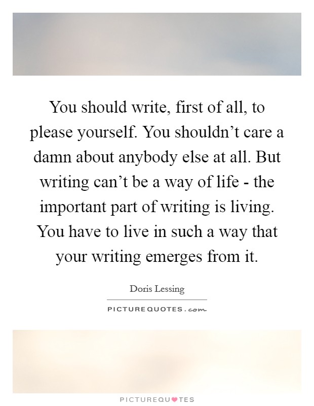 You should write, first of all, to please yourself. You shouldn't care a damn about anybody else at all. But writing can't be a way of life - the important part of writing is living. You have to live in such a way that your writing emerges from it Picture Quote #1