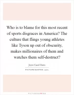 Who is to blame for this most recent of sports disgraces in America? The culture that flings young athletes like Tyson up out of obscurity, makes millionaires of them and watches them self-destruct? Picture Quote #1