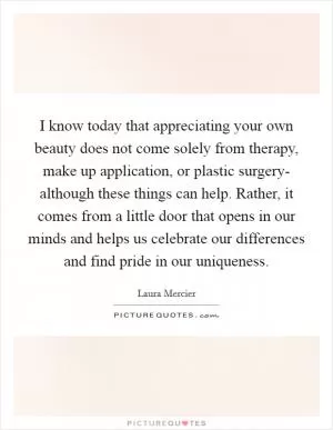 I know today that appreciating your own beauty does not come solely from therapy, make up application, or plastic surgery- although these things can help. Rather, it comes from a little door that opens in our minds and helps us celebrate our differences and find pride in our uniqueness Picture Quote #1