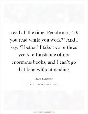 I read all the time. People ask, ‘Do you read while you work?’ And I say, ‘I better.’ I take two or three years to finish one of my enormous books, and I can’t go that long without reading Picture Quote #1
