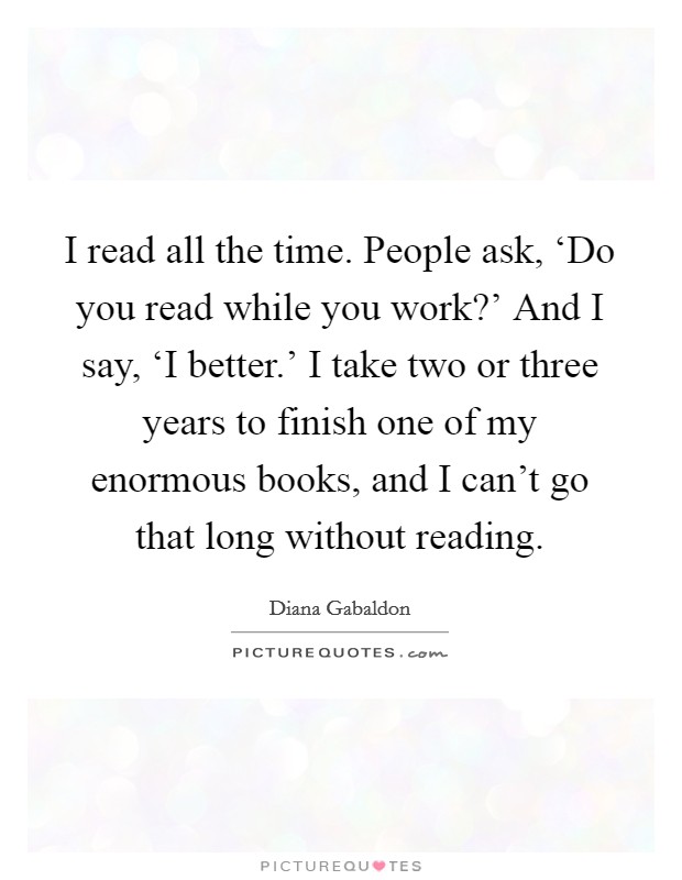 I read all the time. People ask, ‘Do you read while you work?' And I say, ‘I better.' I take two or three years to finish one of my enormous books, and I can't go that long without reading Picture Quote #1