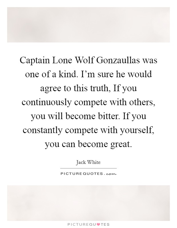 Captain Lone Wolf Gonzaullas was one of a kind. I'm sure he would agree to this truth, If you continuously compete with others, you will become bitter. If you constantly compete with yourself, you can become great Picture Quote #1