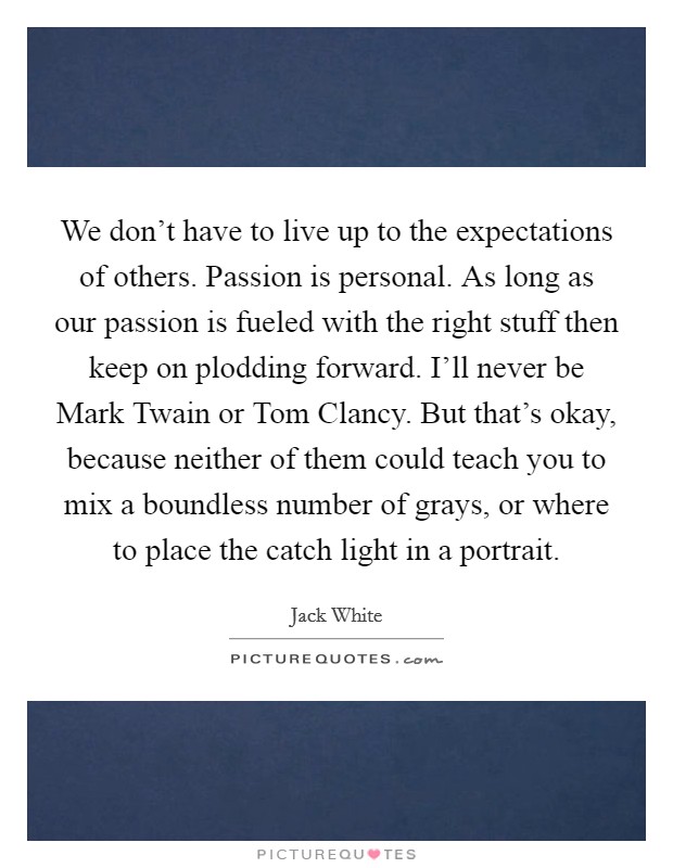 We don't have to live up to the expectations of others. Passion is personal. As long as our passion is fueled with the right stuff then keep on plodding forward. I'll never be Mark Twain or Tom Clancy. But that's okay, because neither of them could teach you to mix a boundless number of grays, or where to place the catch light in a portrait Picture Quote #1