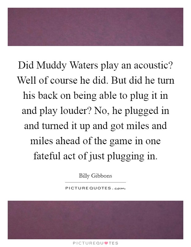 Did Muddy Waters play an acoustic? Well of course he did. But did he turn his back on being able to plug it in and play louder? No, he plugged in and turned it up and got miles and miles ahead of the game in one fateful act of just plugging in Picture Quote #1