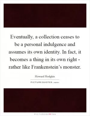 Eventually, a collection ceases to be a personal indulgence and assumes its own identity. In fact, it becomes a thing in its own right - rather like Frankenstein’s monster Picture Quote #1