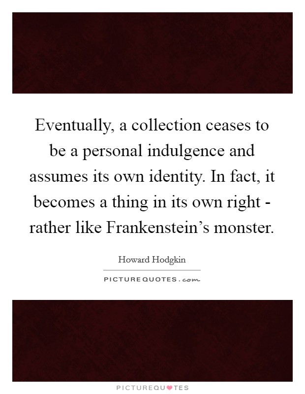 Eventually, a collection ceases to be a personal indulgence and assumes its own identity. In fact, it becomes a thing in its own right - rather like Frankenstein’s monster Picture Quote #1