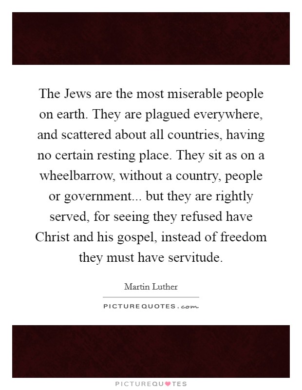 The Jews are the most miserable people on earth. They are plagued everywhere, and scattered about all countries, having no certain resting place. They sit as on a wheelbarrow, without a country, people or government... but they are rightly served, for seeing they refused have Christ and his gospel, instead of freedom they must have servitude Picture Quote #1