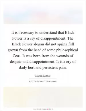 It is necessary to understand that Black Power is a cry of disappointment. The Black Power slogan did not spring full grown from the head of some philosophical Zeus. It was born from the wounds of despair and disappointment. It is a cry of daily hurt and persistent pain Picture Quote #1