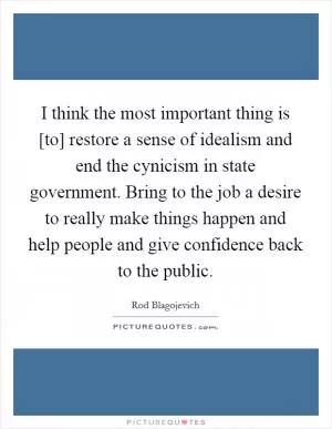 I think the most important thing is [to] restore a sense of idealism and end the cynicism in state government. Bring to the job a desire to really make things happen and help people and give confidence back to the public Picture Quote #1