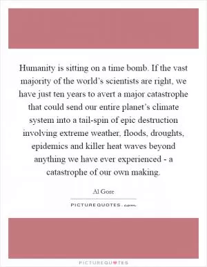 Humanity is sitting on a time bomb. If the vast majority of the world’s scientists are right, we have just ten years to avert a major catastrophe that could send our entire planet’s climate system into a tail-spin of epic destruction involving extreme weather, floods, droughts, epidemics and killer heat waves beyond anything we have ever experienced - a catastrophe of our own making Picture Quote #1