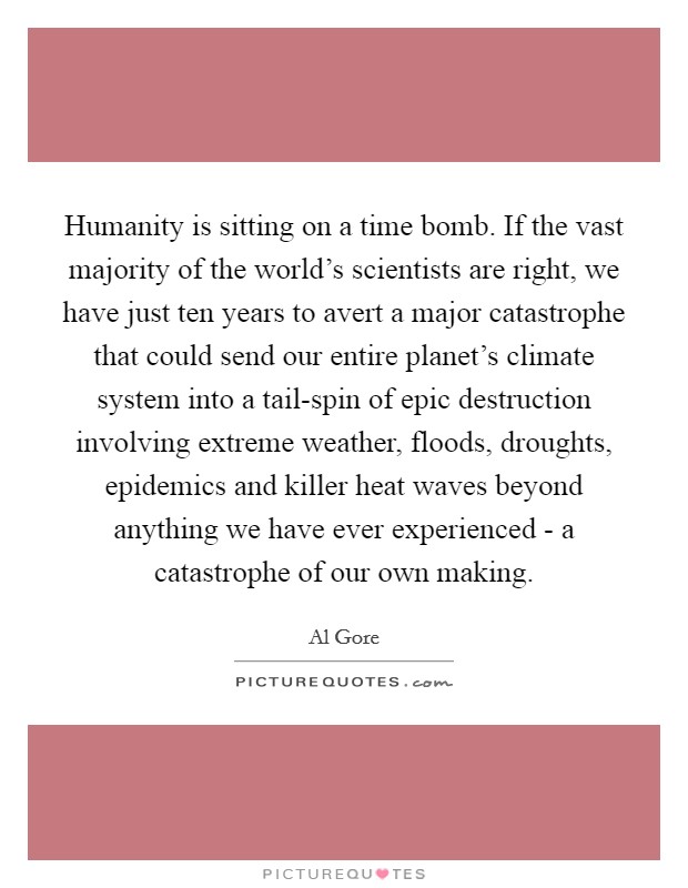 Humanity is sitting on a time bomb. If the vast majority of the world's scientists are right, we have just ten years to avert a major catastrophe that could send our entire planet's climate system into a tail-spin of epic destruction involving extreme weather, floods, droughts, epidemics and killer heat waves beyond anything we have ever experienced - a catastrophe of our own making Picture Quote #1