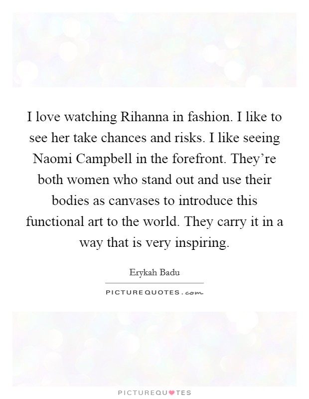 I love watching Rihanna in fashion. I like to see her take chances and risks. I like seeing Naomi Campbell in the forefront. They’re both women who stand out and use their bodies as canvases to introduce this functional art to the world. They carry it in a way that is very inspiring Picture Quote #1