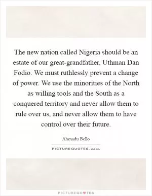 The new nation called Nigeria should be an estate of our great-grandfather, Uthman Dan Fodio. We must ruthlessly prevent a change of power. We use the minorities of the North as willing tools and the South as a conquered territory and never allow them to rule over us, and never allow them to have control over their future Picture Quote #1