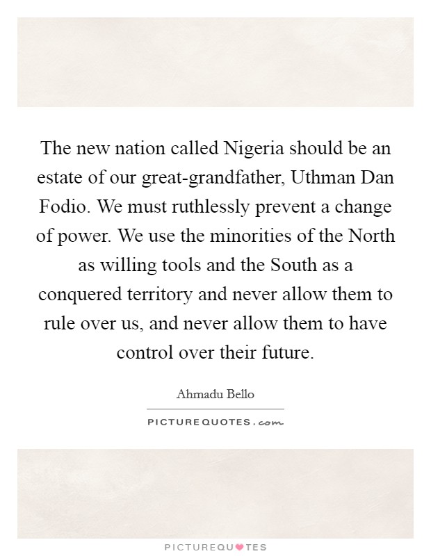 The new nation called Nigeria should be an estate of our great-grandfather, Uthman Dan Fodio. We must ruthlessly prevent a change of power. We use the minorities of the North as willing tools and the South as a conquered territory and never allow them to rule over us, and never allow them to have control over their future Picture Quote #1