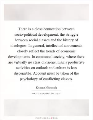 There is a close connection between socio-political development, the struggle between social classes and the history of ideologies. In general, intellectual movements closely reflect the trends of economic developments. In communal society, where there are virtually no class divisions, man’s productive activities on outlook and culture is less discernible. Account must be taken of the psychology of conflicting classes Picture Quote #1