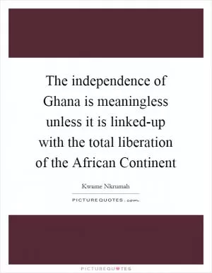 The independence of Ghana is meaningless unless it is linked-up with the total liberation of the African Continent Picture Quote #1