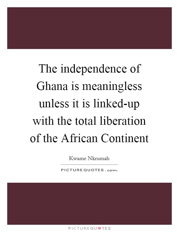 The independence of Ghana is meaningless unless it is linked-up with the total liberation of the African Continent Picture Quote #1