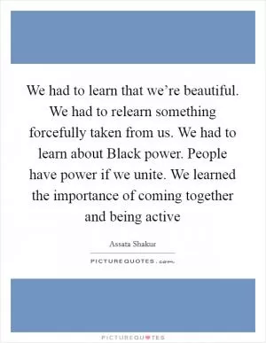 We had to learn that we’re beautiful. We had to relearn something forcefully taken from us. We had to learn about Black power. People have power if we unite. We learned the importance of coming together and being active Picture Quote #1