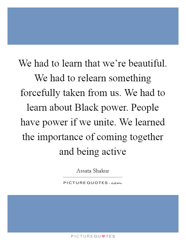 We had to learn that we're beautiful. We had to relearn something forcefully taken from us. We had to learn about Black power. People have power if we unite. We learned the importance of coming together and being active Picture Quote #1