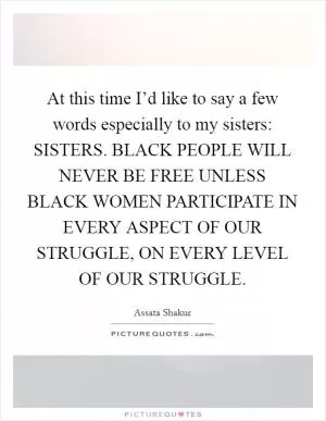 At this time I’d like to say a few words especially to my sisters: SISTERS. BLACK PEOPLE WILL NEVER BE FREE UNLESS BLACK WOMEN PARTICIPATE IN EVERY ASPECT OF OUR STRUGGLE, ON EVERY LEVEL OF OUR STRUGGLE Picture Quote #1