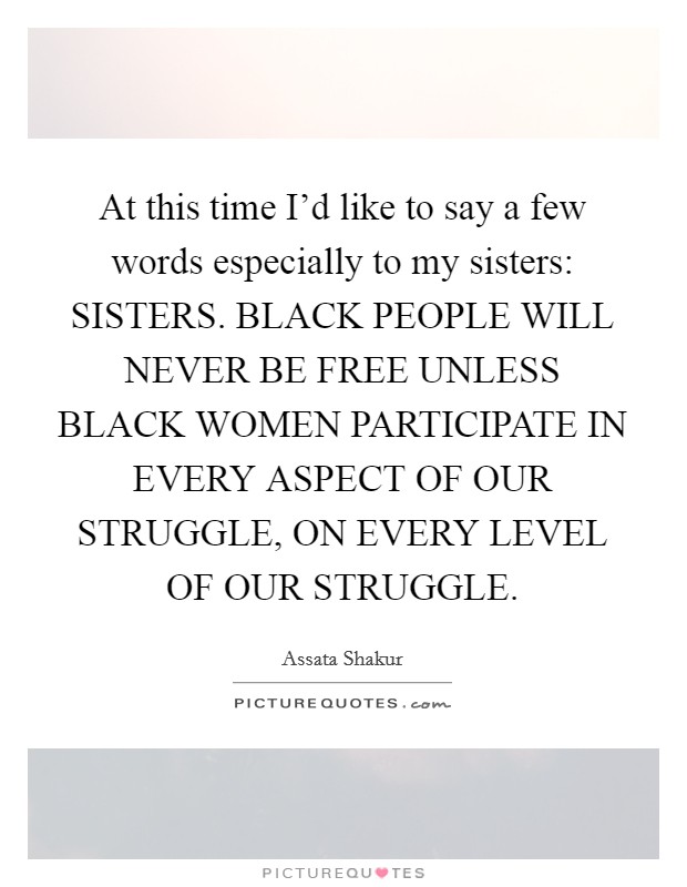 At this time I'd like to say a few words especially to my sisters: SISTERS. BLACK PEOPLE WILL NEVER BE FREE UNLESS BLACK WOMEN PARTICIPATE IN EVERY ASPECT OF OUR STRUGGLE, ON EVERY LEVEL OF OUR STRUGGLE Picture Quote #1