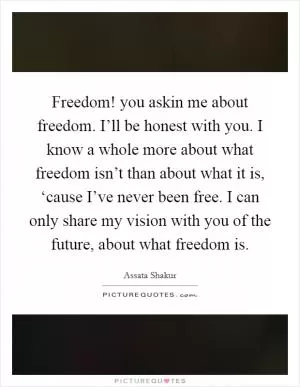 Freedom! you askin me about freedom. I’ll be honest with you. I know a whole more about what freedom isn’t than about what it is, ‘cause I’ve never been free. I can only share my vision with you of the future, about what freedom is Picture Quote #1