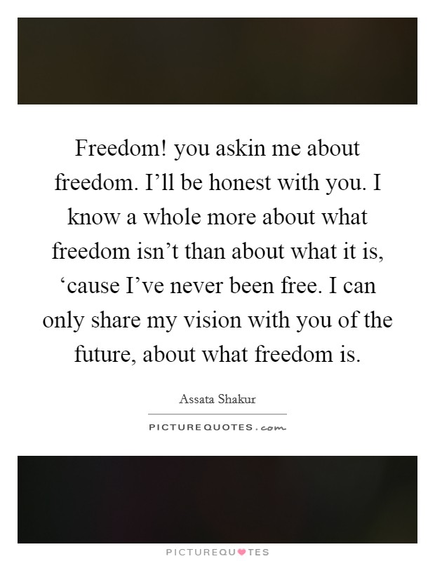 Freedom! you askin me about freedom. I'll be honest with you. I know a whole more about what freedom isn't than about what it is, ‘cause I've never been free. I can only share my vision with you of the future, about what freedom is Picture Quote #1