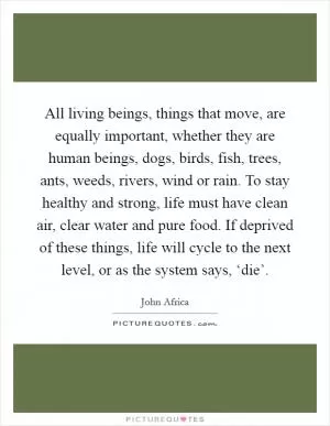 All living beings, things that move, are equally important, whether they are human beings, dogs, birds, fish, trees, ants, weeds, rivers, wind or rain. To stay healthy and strong, life must have clean air, clear water and pure food. If deprived of these things, life will cycle to the next level, or as the system says, ‘die’ Picture Quote #1