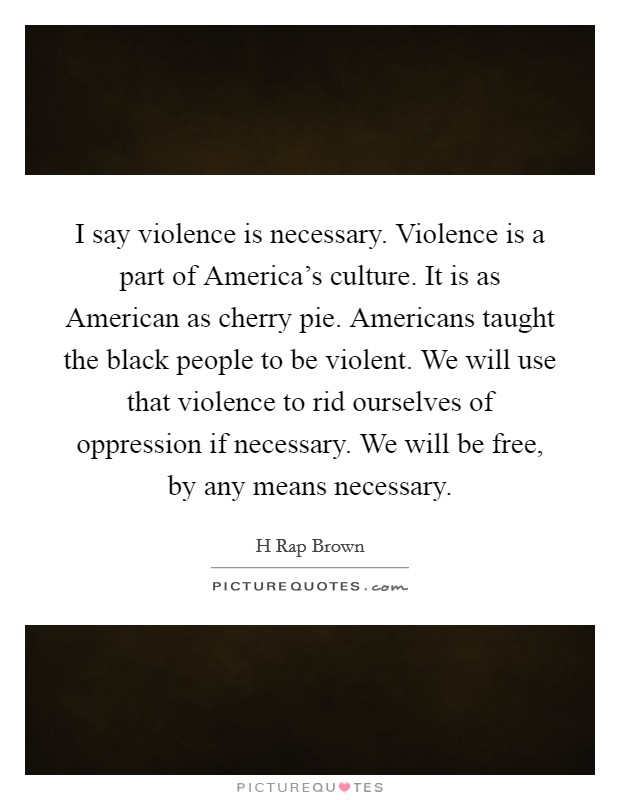 I say violence is necessary. Violence is a part of America's culture. It is as American as cherry pie. Americans taught the black people to be violent. We will use that violence to rid ourselves of oppression if necessary. We will be free, by any means necessary Picture Quote #1