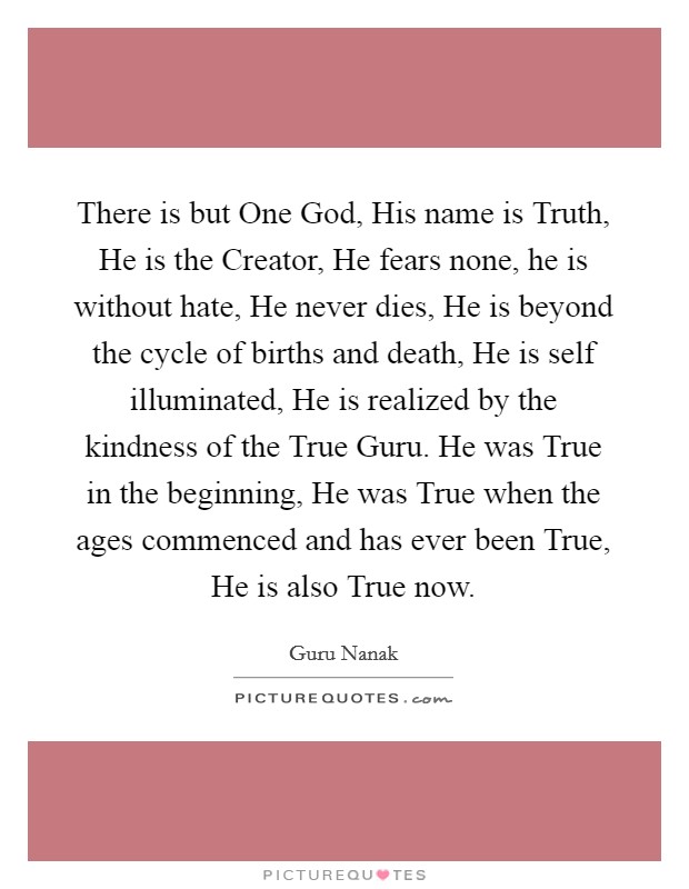 There is but One God, His name is Truth, He is the Creator, He fears none, he is without hate, He never dies, He is beyond the cycle of births and death, He is self illuminated, He is realized by the kindness of the True Guru. He was True in the beginning, He was True when the ages commenced and has ever been True, He is also True now Picture Quote #1