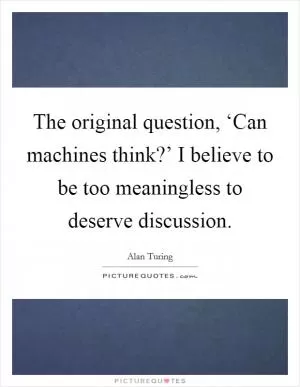 The original question, ‘Can machines think?’ I believe to be too meaningless to deserve discussion Picture Quote #1