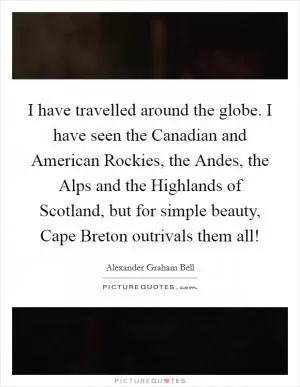 I have travelled around the globe. I have seen the Canadian and American Rockies, the Andes, the Alps and the Highlands of Scotland, but for simple beauty, Cape Breton outrivals them all! Picture Quote #1