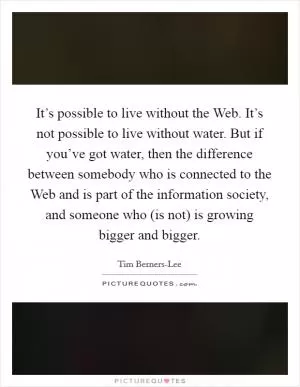 It’s possible to live without the Web. It’s not possible to live without water. But if you’ve got water, then the difference between somebody who is connected to the Web and is part of the information society, and someone who (is not) is growing bigger and bigger Picture Quote #1